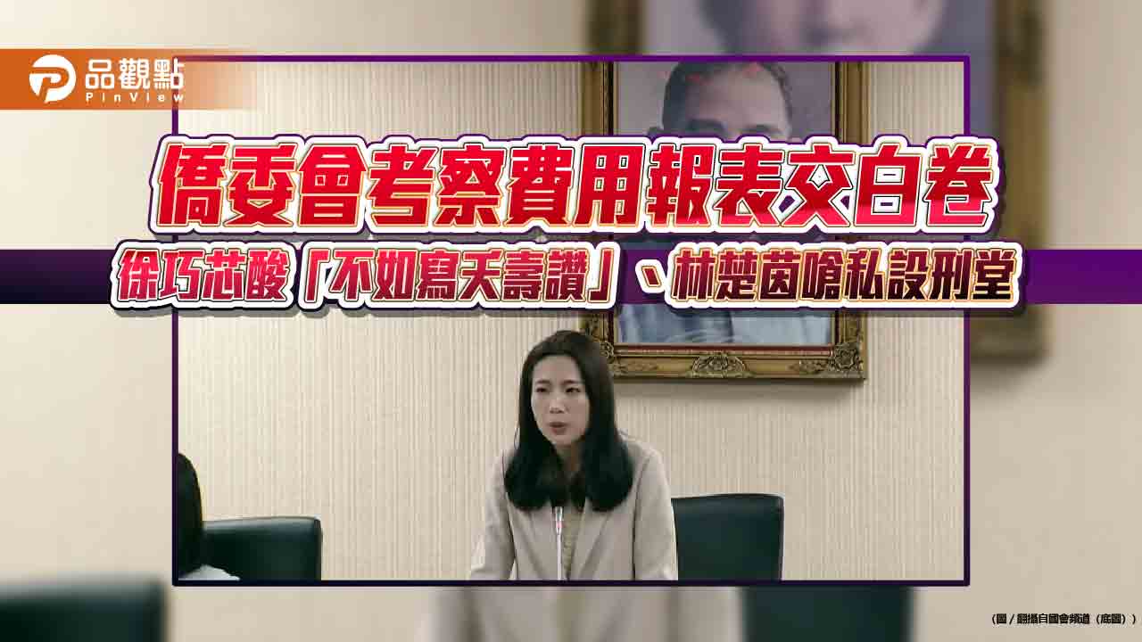 僑委會考察費用報表交白卷　徐巧芯酸「不如寫夭壽讚」、林楚茵嗆私設刑堂